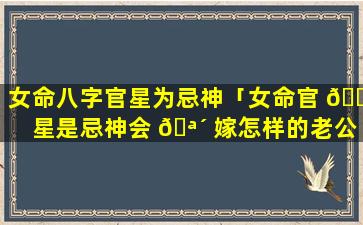 女命八字官星为忌神「女命官 💐 星是忌神会 🪴 嫁怎样的老公」